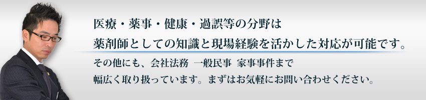 医療・薬事・健康・過誤等の分野は薬剤師としての知識と現場経験を活かした対応が可能です。その他にも、会社法務  一般民事  家事事件まで幅広く取り扱っています。まずはお気軽にお問い合わせください。