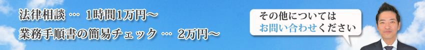 法律相談　1時間1万円〜/業務手順書の簡易チェック　2万円〜/その他については、お問い合わせください。